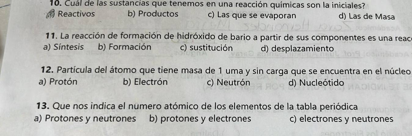 Cuál de las sustancias que tenemos en una reacción químicas son la iniciales?
Reactivos b) Productos c) Las que se evaporan d) Las de Masa
11. La reacción de formación de hidróxido de bario a partir de sus componentes es una reaca
a) Síntesis b) Formación c) sustitución d) desplazamiento
12. Partícula del átomo que tiene masa de 1 uma y sin carga que se encuentra en el núcleo
a) Protón b) Electrón c) Neutrón d) Nucleótido
13. Que nos indica el numero atómico de los elementos de la tabla periódica
a) Protones y neutrones b) protones y electrones c) electrones y neutrones