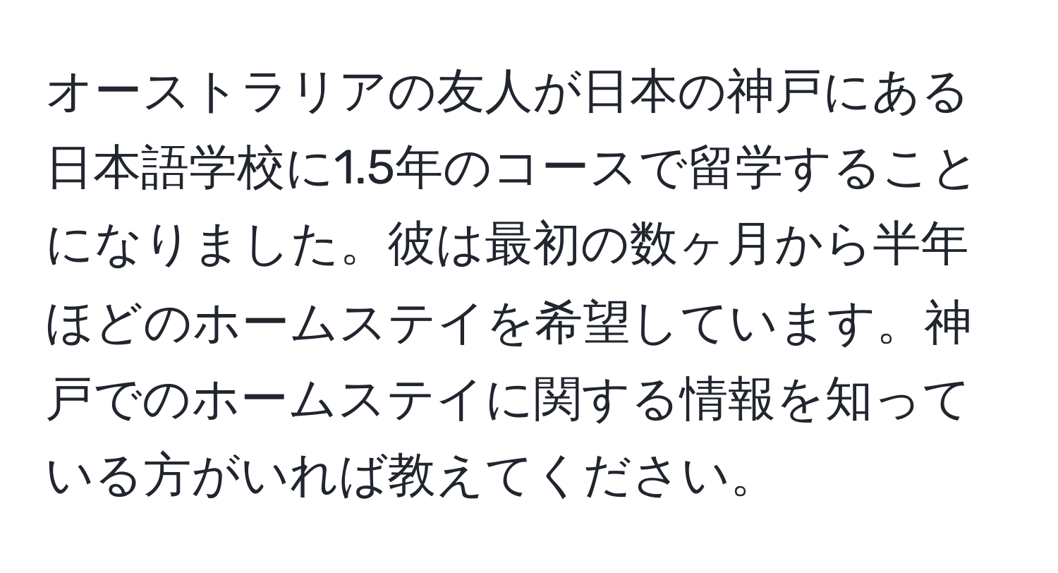 オーストラリアの友人が日本の神戸にある日本語学校に1.5年のコースで留学することになりました。彼は最初の数ヶ月から半年ほどのホームステイを希望しています。神戸でのホームステイに関する情報を知っている方がいれば教えてください。