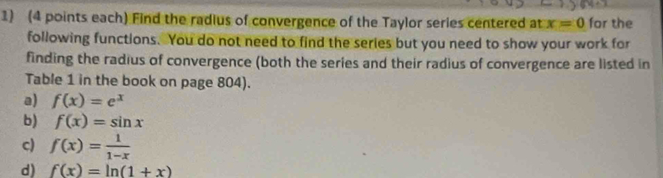 (4 points each) Find the radius of convergence of the Taylor series centered at x=0 for the 
following functions. You do not need to find the series but you need to show your work for 
finding the radius of convergence (both the series and their radius of convergence are listed in 
Table 1 in the book on page 804). 
a) f(x)=e^x
b) f(x)=sin x
c) f(x)= 1/1-x 
d) f(x)=ln (1+x)