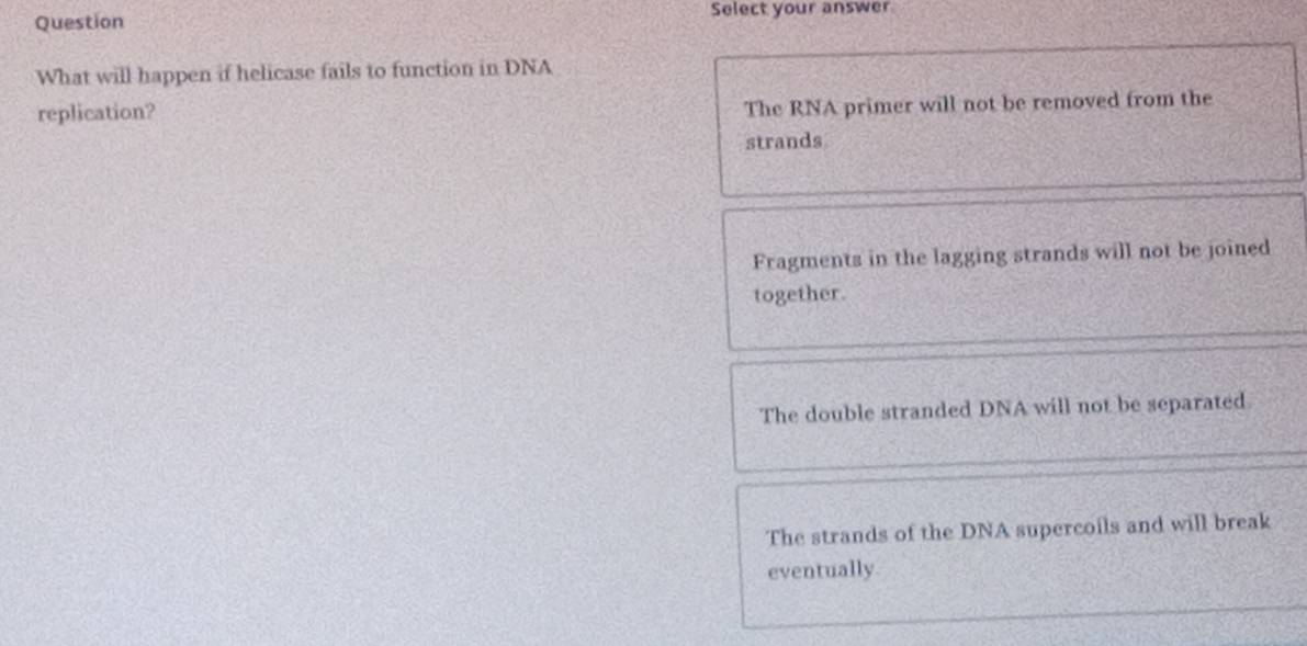 Question Select your answer
What will happen if helicase fails to function in DNA
replication?
The RNA primer will not be removed from the
strands
Fragments in the lagging strands will not be joined
together.
The double stranded DNA will not be separated
The strands of the DNA supercoils and will break
eventually