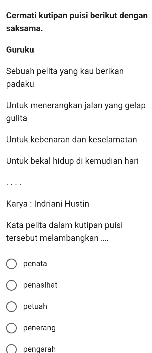 Cermati kutipan puisi berikut dengan
saksama.
Guruku
Sebuah pelita yang kau berikan
padaku
Untuk menerangkan jalan yang gelap
gulita
Untuk kebenaran dan keselamatan
Untuk bekal hidup di kemudian hari
...
Karya : Indriani Hustin
Kata pelita dalam kutipan puisi
tersebut melambangkan ....
penata
penasihat
petuah
penerang
pengarah