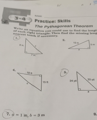 NAME 
3-4 Practice: Skills 
The Pythagorean Theorem 
rite an equation you could use to find the lengt 
of each right triangle. Then find the missing leng 
nearest tenth if necessary. 
1. 
2. 

5. 
7. d=1m, b=3m
8.