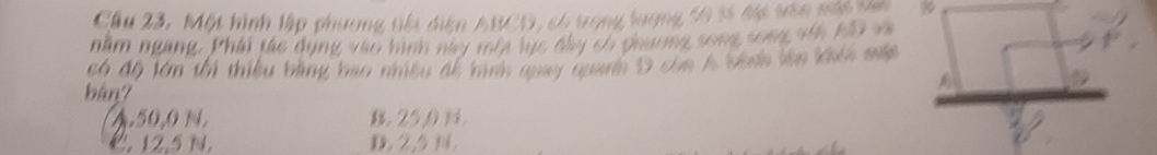 Cầu 23. Một hình lập phương tiếu diện ABCD, có trong lượng 56 sĩ đự tên nất ta
nằm ngang. Phái tác dụng vào hình này môt lực đầy có phương song song với AD và
có độ lớn tối thiểu bằng bao nhều đề hình quay quanh D còn h ban lên khôi mắp
bàn7
4. 50,0 N. 25, 0
C. 12.5 N. D. 2,5 N