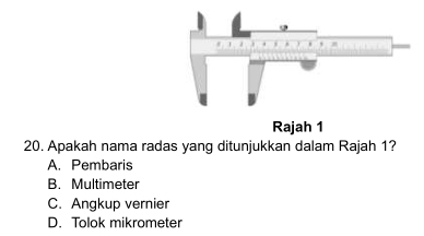 Rajah 1
20. Apakah nama radas yang ditunjukkan dalam Rajah 1?
A. Pembaris
B. Multimeter
C. Angkup vernier
D. Tolok mikrometer