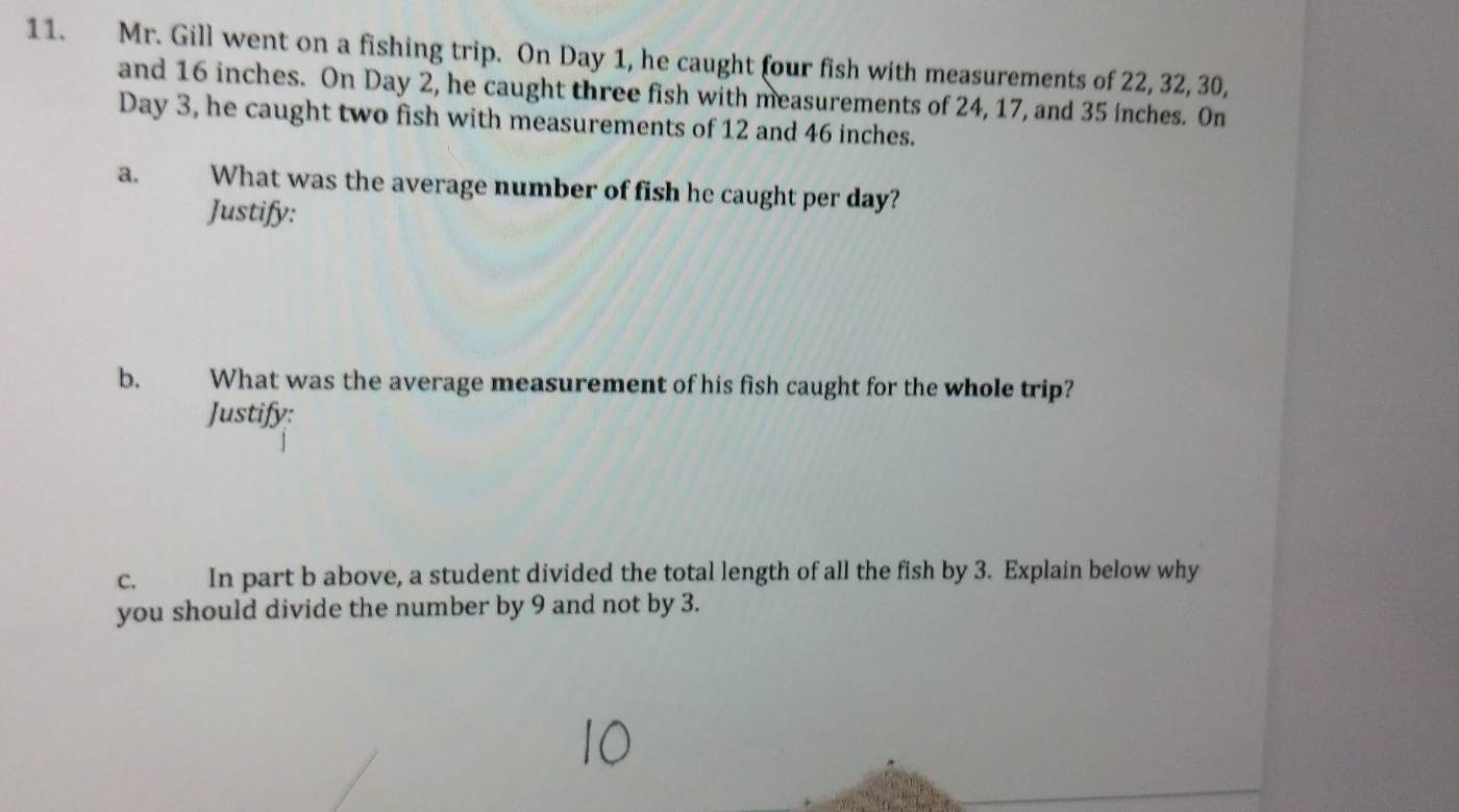 Mr. Gill went on a fishing trip. On Day 1, he caught four fish with measurements of 22, 32, 30, 
and 16 inches. On Day 2, he caught three fish with measurements of 24, 17, and 35 inches. On
Day 3, he caught two fish with measurements of 12 and 46 inches. 
a. What was the average number of fish he caught per day? 
Justify: 
b. What was the average measurement of his fish caught for the whole trip? 
Justify: 
c. In part b above, a student divided the total length of all the fish by 3. Explain below why 
you should divide the number by 9 and not by 3.