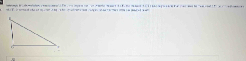 In triangle EFG shown below, the measure of ∠ Ris three degrees less than twice the measure of ∠ F The measure of ∠ a is nine degrees more than three times the measure of ∠ F Determine the measure
of∠ P Create and solve an equation using the facts you know about triangles. Show your work in the box provided below.
overline Joverline N