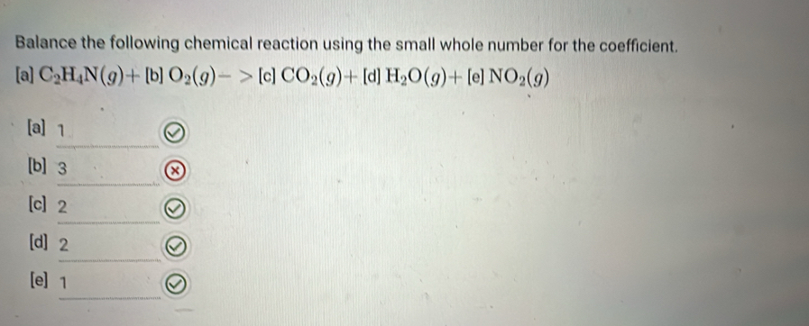 Balance the following chemical reaction using the small whole number for the coefficient. 
[a] C_2H_4N(g)+[b]O_2(g)->[c]CO_2(g)+[d]H_2O(g)+[e]NO_2(g)
_ 
[a] 1
_ 
[b] 3
_ 
[c] 2
_ 
[d] 2
_ 
[e] 1