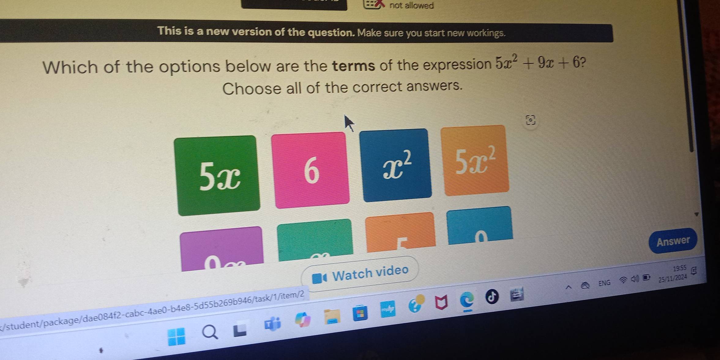 not allowed
This is a new version of the question. Make sure you start new workings.
Which of the options below are the terms of the expression 5x^2+9x+6 ?
Choose all of the correct answers.
5x
6
x^2 5x^2
Answer
Watch video
19:55
ENG
25/11/2024
k/student/package/dae084f2-cabc-4ae0-b4e8-5d55b269b946/task/1/item/2