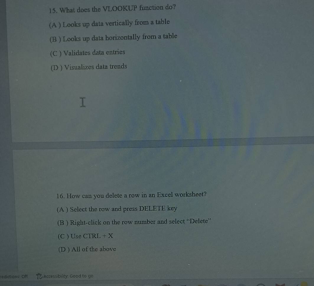 What does the VLOOKUP function do?
(A ) Looks up data vertically from a table
(B ) Looks up data horizontally from a table
(C ) Validates data entries
(D ) Visualizes data trends
16. How can you delete a row in an Excel worksheet?
(A ) Select the row and press DELETE key
(B ) Right-click on the row number and select “Delete”
(C ) Use CTRL + X
(D ) All of the above
edictions: Off Accessibility: Good to go