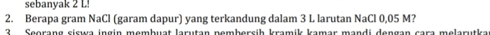 sebanyak 2 L! 
2. Berapa gram NaCl (garam dapur) yang terkandung dalam 3 L larutan NaCl 0,05 M? 
2 Seorang siswa ingin membuat larutan nembersih kramik kamar mandi dengan cara melarutka