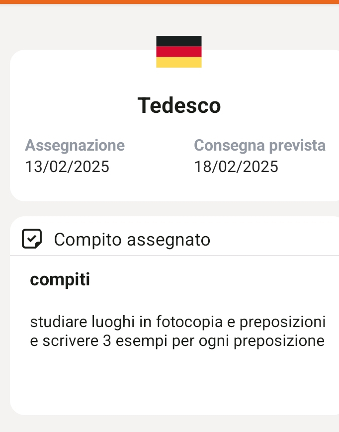 Tedesco 
Assegnazione Consegna prevista
13/02/2025 18/02/2025
Compito assegnato 
compiti 
studiare luoghi in fotocopia e preposizioni 
e scrivere 3 esempi per ogni preposizione