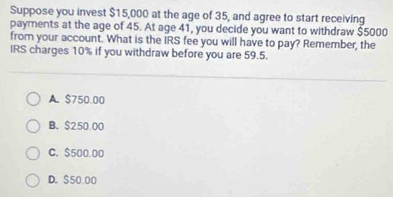 Suppose you invest $15,000 at the age of 35, and agree to start receiving
payments at the age of 45. At age 41, you decide you want to withdraw $5000
from your account. What is the IRS fee you will have to pay? Remember, the
IRS charges 10% if you withdraw before you are 59.5.
A. $750.00
B. $250.00
C. $500.00
D. $50.00