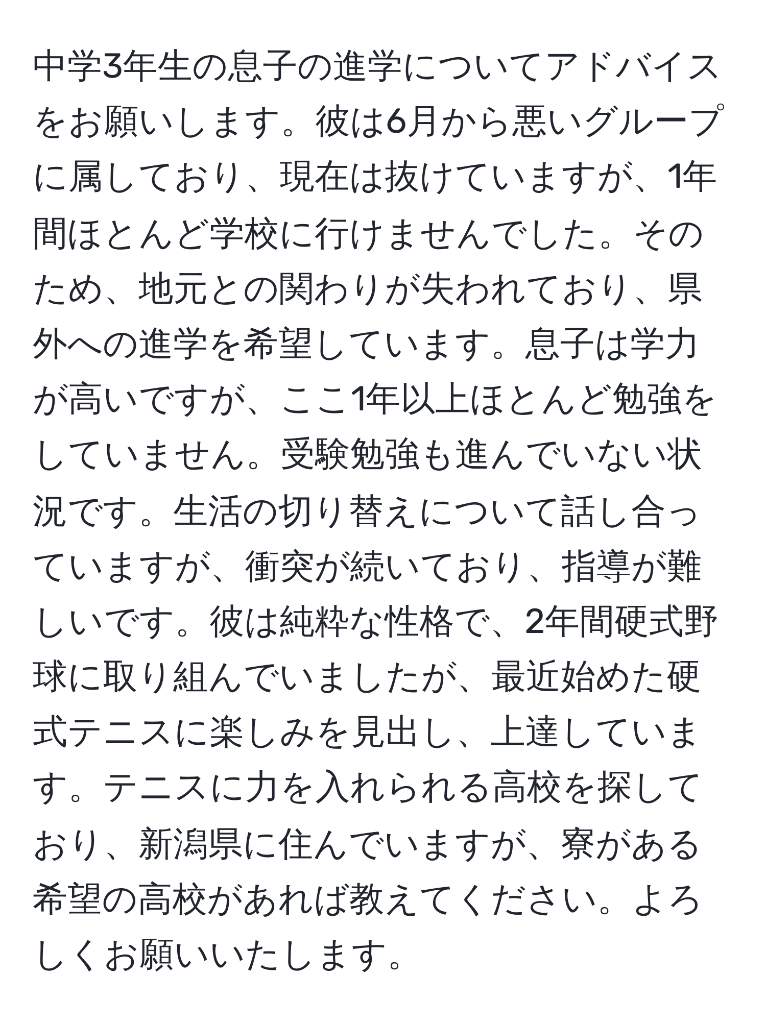 中学3年生の息子の進学についてアドバイスをお願いします。彼は6月から悪いグループに属しており、現在は抜けていますが、1年間ほとんど学校に行けませんでした。そのため、地元との関わりが失われており、県外への進学を希望しています。息子は学力が高いですが、ここ1年以上ほとんど勉強をしていません。受験勉強も進んでいない状況です。生活の切り替えについて話し合っていますが、衝突が続いており、指導が難しいです。彼は純粋な性格で、2年間硬式野球に取り組んでいましたが、最近始めた硬式テニスに楽しみを見出し、上達しています。テニスに力を入れられる高校を探しており、新潟県に住んでいますが、寮がある希望の高校があれば教えてください。よろしくお願いいたします。