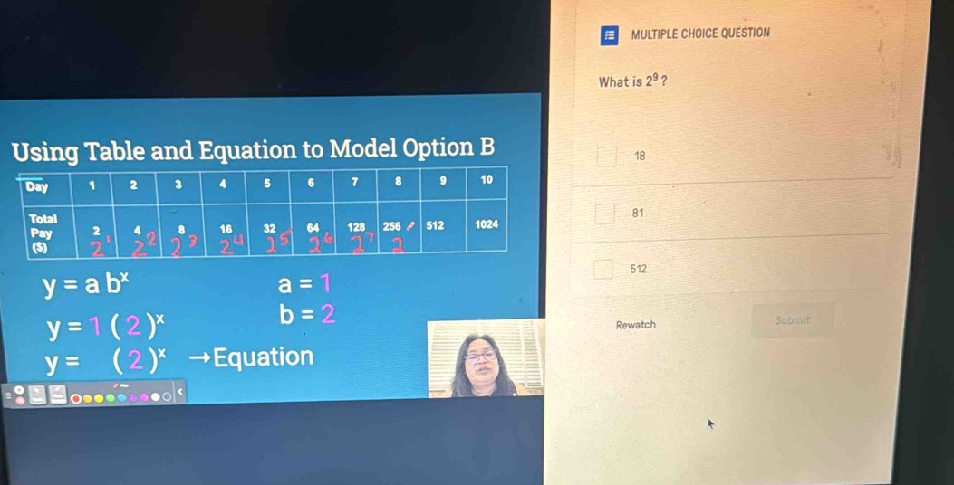 QUESTION
What is 2^9 ?
Using Table and Equation to Model Option B
18
81
y=ab^x
512
a=1
y=1(2)^x
b=2
Rewatch Submit
y=(2)^x Equation
.:□□o......