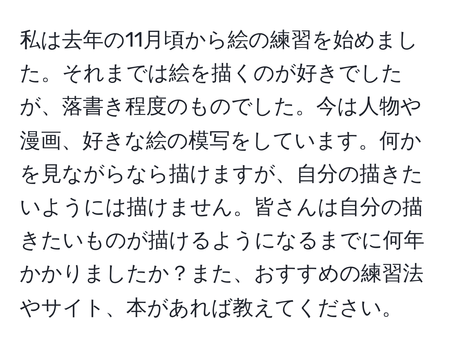 私は去年の11月頃から絵の練習を始めました。それまでは絵を描くのが好きでしたが、落書き程度のものでした。今は人物や漫画、好きな絵の模写をしています。何かを見ながらなら描けますが、自分の描きたいようには描けません。皆さんは自分の描きたいものが描けるようになるまでに何年かかりましたか？また、おすすめの練習法やサイト、本があれば教えてください。