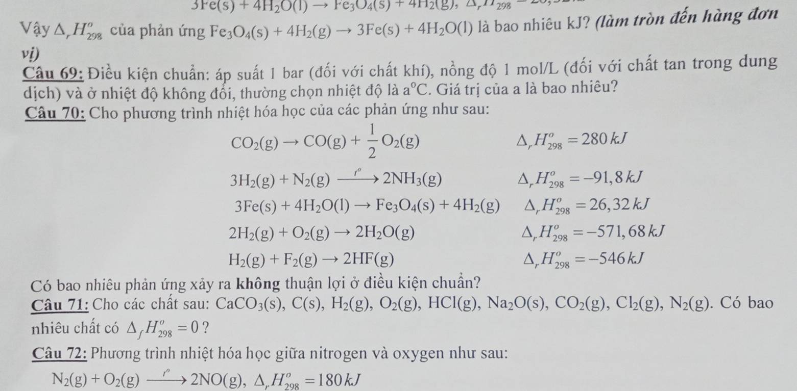 3Fe(s)+4H_2O(l)to Fe_3O_4(s)+4H_2(g),△ _r
Vậy △ _rH_(298)^o của phản ứng Fe_3O_4(s)+4H_2(g)to 3Fe(s)+4H_2O(l) là bao nhiêu kJ? (làm tròn đến hàng đơn
vị)
Câu 69: Điều kiện chuẩn: áp suất 1 bar (đối với chất khí), nồng độ 1 mol/L (đối với chất tan trong dung
dịch) và ở nhiệt độ không đổi, thường chọn nhiệt độ là a°C. Giá trị của a là bao nhiêu?
Câu 70: Cho phương trình nhiệt hóa học của các phản ứng như sau:
CO_2(g)to CO(g)+ 1/2 O_2(g)
△ H_(298)^o=280kJ
3H_2(g)+N_2(g)to 2NH_3(g)
△, H_(298)^o=-91,8kJ
3Fe(s)+4H_2O(l)to Fe_3O_4(s)+4H_2(g) △, H_(298)^o=26,32kJ
2H_2(g)+O_2(g)to 2H_2O(g)
△, H_(298)^o=-571,68kJ
H_2(g)+F_2(g)to 2HF(g)
D, H_(298)^o=-546kJ
Có bao nhiêu phản ứng xảy ra không thuận lợi ở điều kiện chuẩn?
Câu 71: Cho các chất sau: CaCO_3(s),C(s),H_2(g),O_2(g),HCl(g),Na_2O(s),CO_2(g),Cl_2(g),N_2(g) .Cdot 0 bao
nhiêu chất có △ _fH_(298)^o=0 ?
Câu 72: Phương trình nhiệt hóa học giữa nitrogen và oxygen như sau:
N_2(g)+O_2(g)to 2NO(g),△ ,H_(298)^o=180kJ