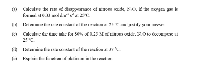 Calculate the rate of disappearance of nitrous oxide, N_2O , if the oxygen gas is 
formed at 0.33moldm^(-3)s^(-1) at 25°C. 
(b) Determine the rate constant of the reaction at 25°C and justify your answer. 
(c) Calculate the time take for 80% of 0.25 M of nitrous oxide, N_2O to decompose at
25°C. 
(d) Determine the rate constant of the reaction at 37°C. 
(e) Explain the function of platinum in the reaction.