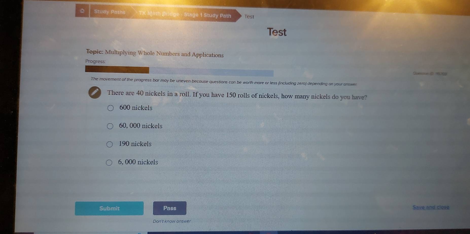 Study Paths TX Math Bridge - Stage 1 Study Path Test
Test
Topic: Multiplying Whole Numbers and Applications
Progress:
Quesson . 1274
The movement of the progress bar may be uneven because questions can be worth more or less (including zero) depending on your answer
There are 40 nickels in a roll. If you have 150 rolls of nickels, how many nickels do you have?
600 nickels
60, 000 nickels
190 nickels
6, 000 nickels
Submit Pass Save and close
Don't know answer