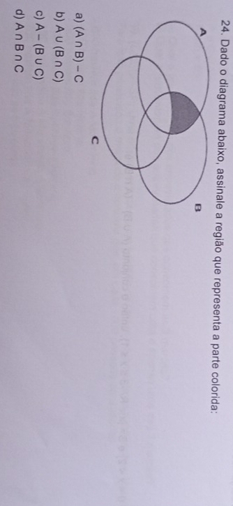 Dado o diagrama abaixo, assinale a região que representa a parte colorida:
a) (A∩ B)-C
b) A∪ (B∩ C)
c) A-(B∪ C)
d) A∩ B∩ C