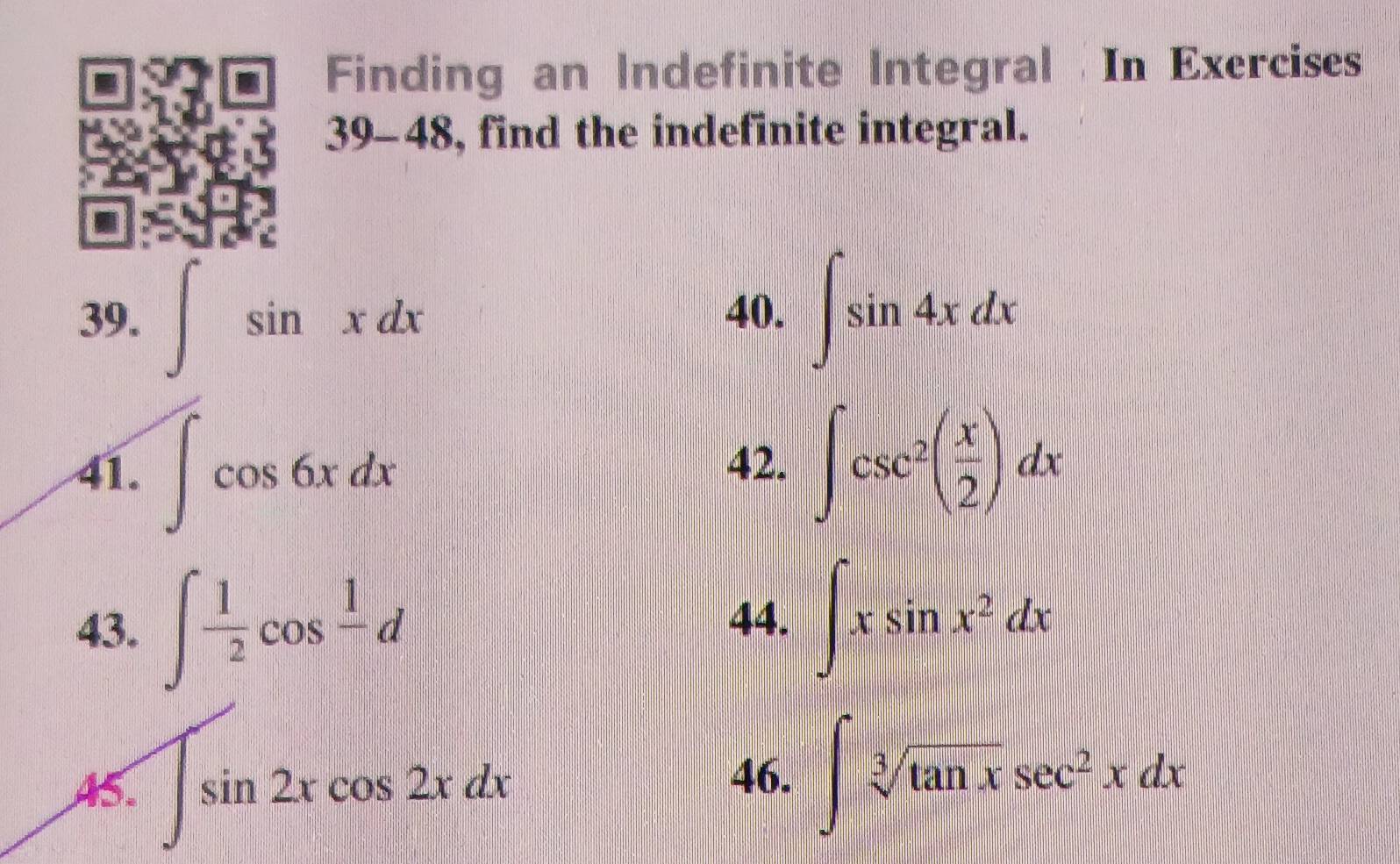 Finding an Indefinite Integral In Exercises 
39-48, find the indefinite integral. 
39. ∈t sin xdx 40. ∈t sin 4xdx
41. ∈t cos 6xdx 42. ∈t csc^2( x/2 )dx
43. ∈t  1/2 cos frac 1d
44. ∈t xsin x^2dx
A5. ∈t sin 2xcos 2xdx
46. ∈t sqrt[3](tan x)sec^2xdx