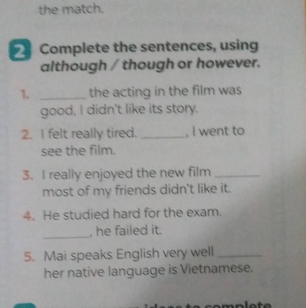 the match. 
Complete the sentences, using 
although / though or however. 
1. _the acting in the film was . 
good, I didn't like its story. 
2. I felt really tired. _, I went to 
see the film. 
3. I really enjoyed the new film_ 
most of my friends didn't like it. 
4. He studied hard for the exam. 
_, he failed it. 
5. Mai speaks English very well_ 
her native language is Vietnamese.