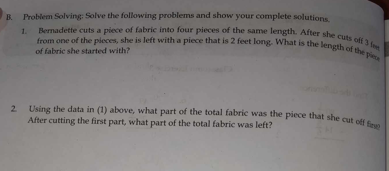 Problem Solving: Solve the following problems and show your complete solutions. 
1. Bernadette cuts a piece of fabric into four pieces of the same length. After she cuts off 3 feet
from one of the pieces, she is left with a piece that is 2 feet long. What is the length of the piece 
of fabric she started with? 
2. Using the data in (1) above, what part of the total fabric was the piece that she cut off first? 
After cutting the first part, what part of the total fabric was left?