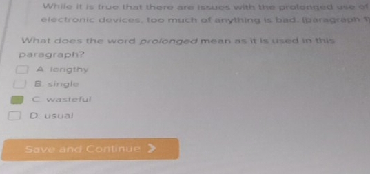 While it is true that there are issues with the prolonged use of
electronic devices, too much of anything is bad. (paragraph 1
What does the word prolonged mean as it is used in this
paragraph?
A lerigthy
B. single
C. wasteful
D. usual
Save and Continue