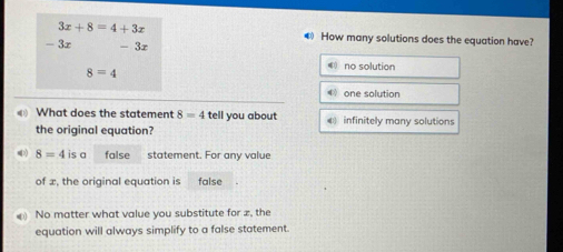 3x+8=4+3x
€ How many solutions does the equation have?
- 3x - 3r
8=4
€ no solution
《 one solution
What does the statement 8=4 tell you about 4 infinitely many solutions
the original equation?
>) 8=4 is a false statement. For any value
of æ, the original equation is false
No matter what value you substitute for z, the
equation will always simplify to a false statement.