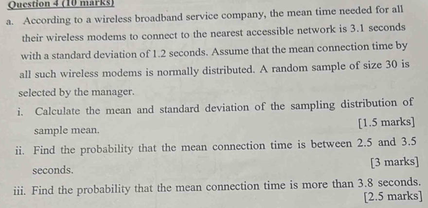 According to a wireless broadband service company, the mean time needed for all 
their wireless modems to connect to the nearest accessible network is 3.1 seconds
with a standard deviation of 1.2 seconds. Assume that the mean connection time by 
all such wireless modems is normally distributed. A random sample of size 30 is 
selected by the manager. 
i. Calculate the mean and standard deviation of the sampling distribution of 
sample mean. [1.5 marks] 
ii. Find the probability that the mean connection time is between 2.5 and 3.5
seconds. [3 marks] 
iii. Find the probability that the mean connection time is more than 3.8 seconds. 
[2.5 marks]