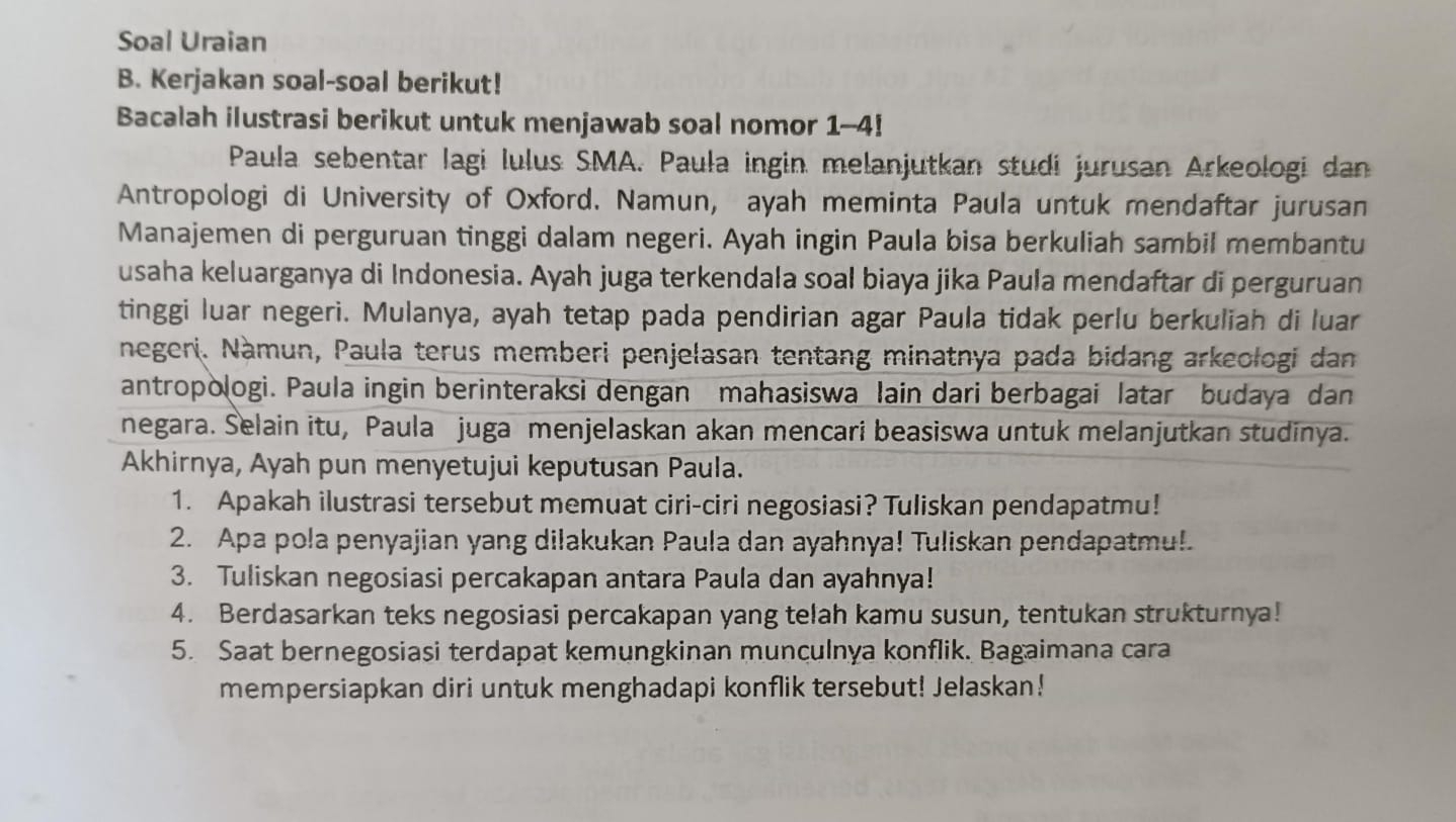 Soal Uraian
B. Kerjakan soal-soal berikut!
Bacalah ilustrasi berikut untuk menjawab soal nomor 1--4!
Paula sebentar lagi lulus SMA. Paula ingin melanjutkan studi jurusan Arkeologi dan
Antropologi di University of Oxford. Namun, ayah meminta Paula untuk mendaftar jurusan
Manajemen di perguruan tinggi dalam negeri. Ayah ingin Paula bisa berkuliah sambil membantu
usaha keluarganya di Indonesia. Ayah juga terkendala soal biaya jika Paula mendaftar di perguruan
tinggi luar negeri. Mulanya, ayah tetap pada pendirian agar Paula tidak perlu berkuliah di luar
negeri. Nàmun, Paula terus memberi penjelasan tentang minatnya pada bidang arkeologi dan
antropologi. Paula ingin berinteraksi dengan mahasiswa lain dari berbagai latar budaya dan
negara. Selain itu, Paula juga menjelaskan akan mencari beasiswa untuk melanjutkan studinya.
Akhirnya, Ayah pun menyetujui keputusan Paula.
1. Apakah ilustrasi tersebut memuat ciri-ciri negosiasi? Tuliskan pendapatmu!
2. Apa pola penyajian yang dilakukan Paula dan ayahnya! Tuliskan pendapatmu!
3. Tuliskan negosiasi percakapan antara Paula dan ayahnya!
4. Berdasarkan teks negosiasi percakapan yang telah kamu susun, tentukan strukturnya!
5. Saat bernegosiasi terdapat kemungkinan munculnya konflik. Bagaimana cara
mempersiapkan diri untuk menghadapi konflik tersebut! Jelaskan!