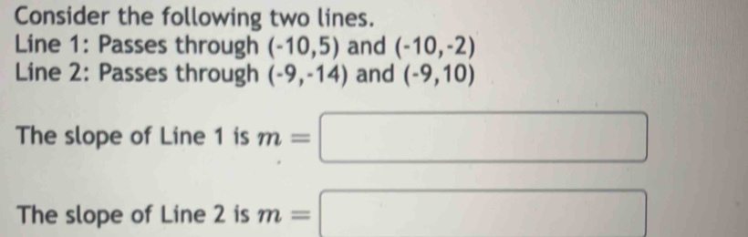 Consider the following two lines. 
Line 1: Passes through (-10,5) and (-10,-2)
Line 2: Passes through (-9,-14) and (-9,10)
The slope of Line 1 is m=□
The slope of Line 2 is m=□