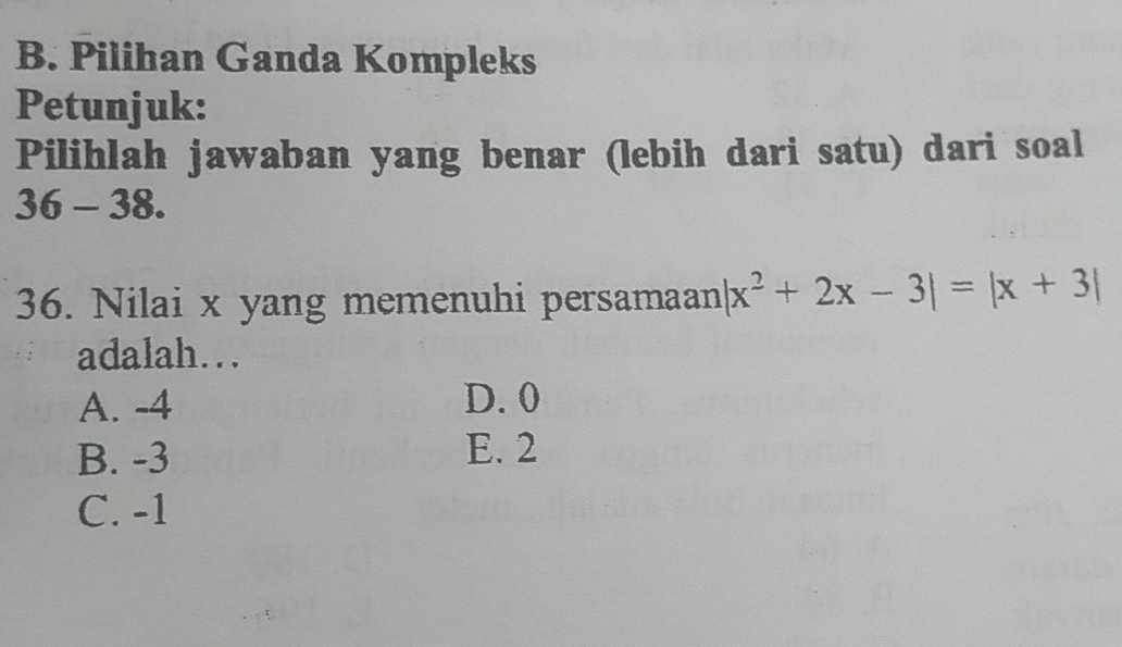 Pilihan Ganda Kompleks
Petunjuk:
Pilihlah jawaban yang benar (lebih dari satu) dari soal
36- 38.
36. Nilai x yang memenuhi persamaan |x^2+2x-3|=|x+3|
adalah…..
A. -4 D. 0
B. -3 E. 2
C. -1