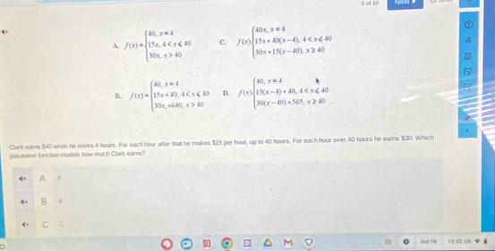 of 10
A. f(x)=beginarrayl 40,x=4 1.5x,4 40endarray. C. f(x)beginarrayl 40x,x=4 1.5x+40(x-4),4
B. f(x)=beginarrayl 40,x=4 15x+40,4 <4.x>40endarray. D. f(x)beginarrayl 40,x=4 1.5(x-4)+40,4
(
Clark earns $40 when he works 4 hours. For each hour after that he makes $15 per hour, up to 40 hours. For each hour over 40 hours he earns $30. Which
piecewise function models how much Clark earns?
A A
B 6
C C
Oct 1 8 12:52 U5