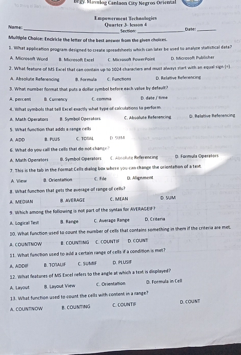 Brgy Masulog Canlaon City Negros Oriental
Empowerment Technologies
Name: Quarter 3- lesson 4
_Section:_ Date:_
Multiple Choice: Enciricle the letter of the best answer from the given choices
1. What application program designed to create spreadsheets which can later be used to analyze statistical data?
A. Microsoft Word B. Microsoft Excel C. Microsoft PowerPoint D. Microsoft Publisher
2. What feature of MS Excel that can contain up to 1024 characters and must always start with an equal sign (=)
A. Absolute Referencing B. Formula C. Functions D. Relative Referencing
3. What number format that puts a dollar symbol before each value by default?
A. percent B. Currency C. comma D. date / time
4. What symbols that tell Excel exactly what type of calculations to perform
A. Math Operators B. Symbol Operators C. Absolute Referencing D. Relative Referencing
5. What function that adds a range cells
A. ADD B. PLUS C. TOTAL D SU M
6. What do you call the cells that do not change?
A. Math Operators B. Symbol Operators C. Absolute Referencing D. Formula Operators
7. This is the tab in the Format Cells dialog box where you can change the orientation of a text.
A. View B. Orientation C. File D. Alignment
8. What function that gets the average of range of cells?
A. MEDIAN B. AVERAGE C. MEAN D. SUM
9. Which among the following is not part of the syntax for AVERAGEIF?
A. Logical Test B. Range C. Average Range D. Criteria
10. What function used to count the number of cells that contains something in them if the criteria are met.
A. COUNTNOW B. COUNTING C. COUNTIF D. COUNT
11. What function used to add a certain range of cells if a condition is met?
A. ADDIF B. TOTALIF C. SUMIF D. PLUSIF
12. What features of MS Excel refers to the angle at which a text is displayed?
A. Layout B. Layout View C. Orientation D. Formula in Cell
13. What function used to count the cells with content in a range?
A. COUNTNOW B. COUNTING C. COUNTIF D. COUNT