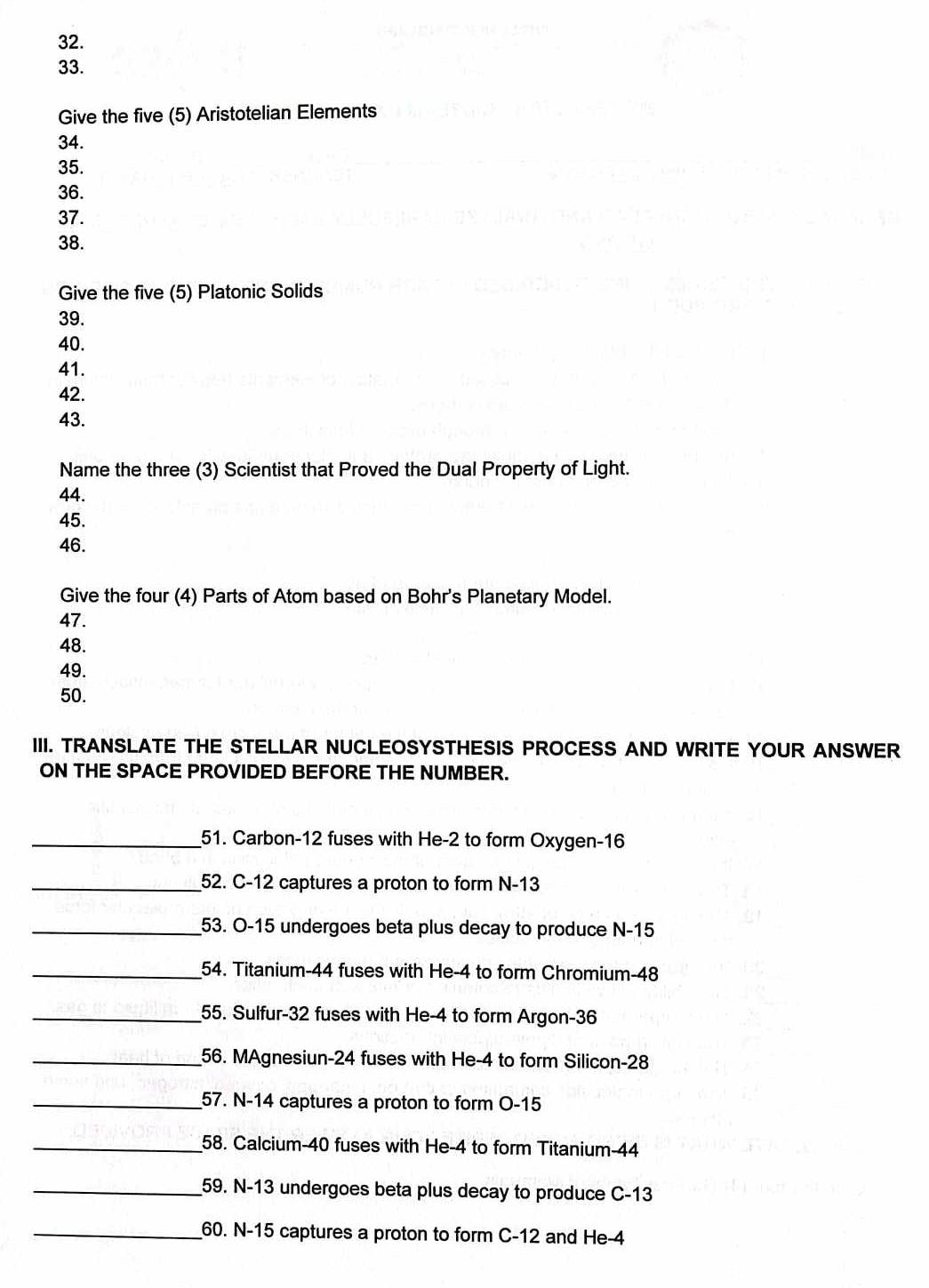 Give the five (5) Aristotelian Elements 
34. 
35. 
36. 
37. 
38. 
Give the five (5) Platonic Solids 
39. 
40. 
41. 
42. 
43. 
Name the three (3) Scientist that Proved the Dual Property of Light. 
44. 
45. 
46. 
Give the four (4) Parts of Atom based on Bohr's Planetary Model. 
47. 
48. 
49. 
50. 
III. TRANSLATE THE STELLAR NUCLEOSYSTHESIS PROCESS AND WRITE YOUR ANSWER 
ON THE SPACE PROVIDED BEFORE THE NUMBER. 
_51. Carbon- 12 fuses with He -2 to form Oxygen- 16
_52. C-12 captures a proton to form N-13
_53. O-15 undergoes beta plus decay to produce N-15
_54. Titanium- 44 fuses with He -4 to form Chromium- 48
_55. Sulfur- 32 fuses with He -4 to form Argon -36
_56. MAgnesiun- 24 fuses with He -4 to form Silicon -28
_57. N-14 captures a proton to form O-15
_58. Calcium- 40 fuses with He -4 to form Titanium- 44
_59. N-13 undergoes beta plus decay to produce C-13
_60. N-15 captures a proton to form C-12 and He -4