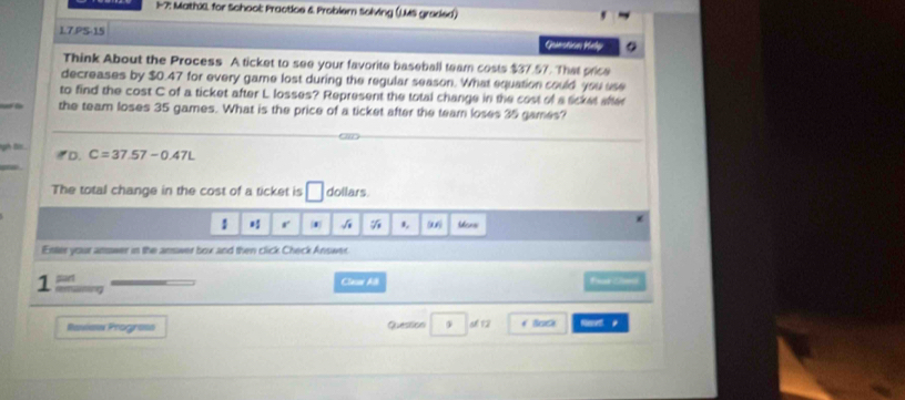 1-7: Mathil for School: Practice & Problern Solving (L.MS greded) 
1.7.PS-15 
Geamsticn Hely 
Think About the Process A ticket to see your favorite baseball team costs $37.57. That price 
decreases by $0.47 for every game lost during the regular season. What equation could you use 
to find the cost C of a ticket after L losses? Represent the total change in the cost of a ticket after 
the team loses 35 games. What is the price of a ticket after the team loses 35 games? 
a B *D. C=37.57-0.47L
The total change in the cost of a ticket is dollars. 
1 r 1 1 Msnei 
Entlee your amower in the answer box and then click Check Answer. 
suet Cleaw A for thed 
1 remuning 
Ravian Prograse Question o 12 f Bock Need