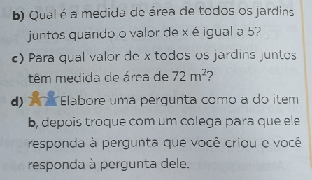 Qual é a medida de área de todos os jardins 
juntos quando o valor de x é igual a 5? 
c) Para qual valor de x todos os jardins juntos 
têm medida de área de 72m^2
d) 7 7 Elabore uma pergunta como a do item 
b, depois troque com um colega para que ele 
responda à pergunta que você criou e você 
responda à pergunta dele.