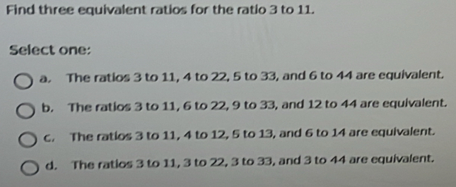 Find three equivalent ratios for the ratio 3 to 11.
Select one:
a. The ratios 3 to 11, 4 to 22, 5 to 33, and 6 to 44 are equivalent.
b. The ratios 3 to 11, 6 to 22, 9 to 33, and 12 to 44 are equivalent.
c. The ratios 3 to 11, 4 to 12, 5 to 13, and 6 to 14 are equivalent.
d. The ratios 3 to 11, 3 to 22, 3 to 33, and 3 to 44 are equivalent.