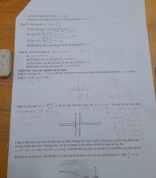 Hàm số đạt cực đại tại x=2
d) Giá tri nhỏ nhất của hàm số trên khoảng (0;5) là 2.
Câu 3: Cho hàm số y=f(x)= (x+1)/x-3 .
a) Tập xác định của hàm số là Rvee  3 ,-6
b) limlimits _xto 3^-f(x)=limlimits _xto 3^+ (x+1)/x-3 =
c) limlimits _xto 3^-f(x)=limlimits _xto 3 (x+1)/x-3 =+∈fty
d) Số đường tiệm cận đứng của đồ thị hàm số là 2.5
Câu 4: Cho đồ thị hàm số f(x)=-x^3+3x+1
a) f'(x)<0,forall x∈ R.
b) Số điểm cực trị của hàm số f(x) là 2. 
c) Giao điểm của đồ thị hàm số với trục hoành là 3
d) Số điểm cực trị của hàm số y=|f(x)| là 3
PHÀN III: Câu trắc nghiệm trả lời ngắn.
Câu 1: Cho hám số y=f'(x) có đồ thị như hình vẽ bên đưới. Giá trị lớn nhất của hàm số y=f(x) trên
đoạn [-1;1] là f(x_0). Tim x .
Câu 2: Cho hàm số y= (ax+b)/x+c  có đồ thị như hình bên đưới, với α, δ, c∈Z. Tính giả trị của biểu thức
T=a+2b+3c 7
Câu 3: Một máy bay loại nhỏ bắt đầu hạ cánh, đường bay của nó gắn với hệ trục toạ độ Oxy được mô
phỏng ở hình bên đưới. Đường bay của nó có dạng là một phần của đồ thị hàm số bậc ba
y=ax^3+bx^2+cx+d(a!= 0) với x∈ [-4;0] , vị tri bắt đầu hạ cánh có toạ độ (-4;1) là điểm cực đại của đồ
thị hàm số và máy bay tiếp đất tại vị trí gốc toạ độ là điểm cực tiểu của đồ thị hàm số. Tính  1/a +c+d.
y
1