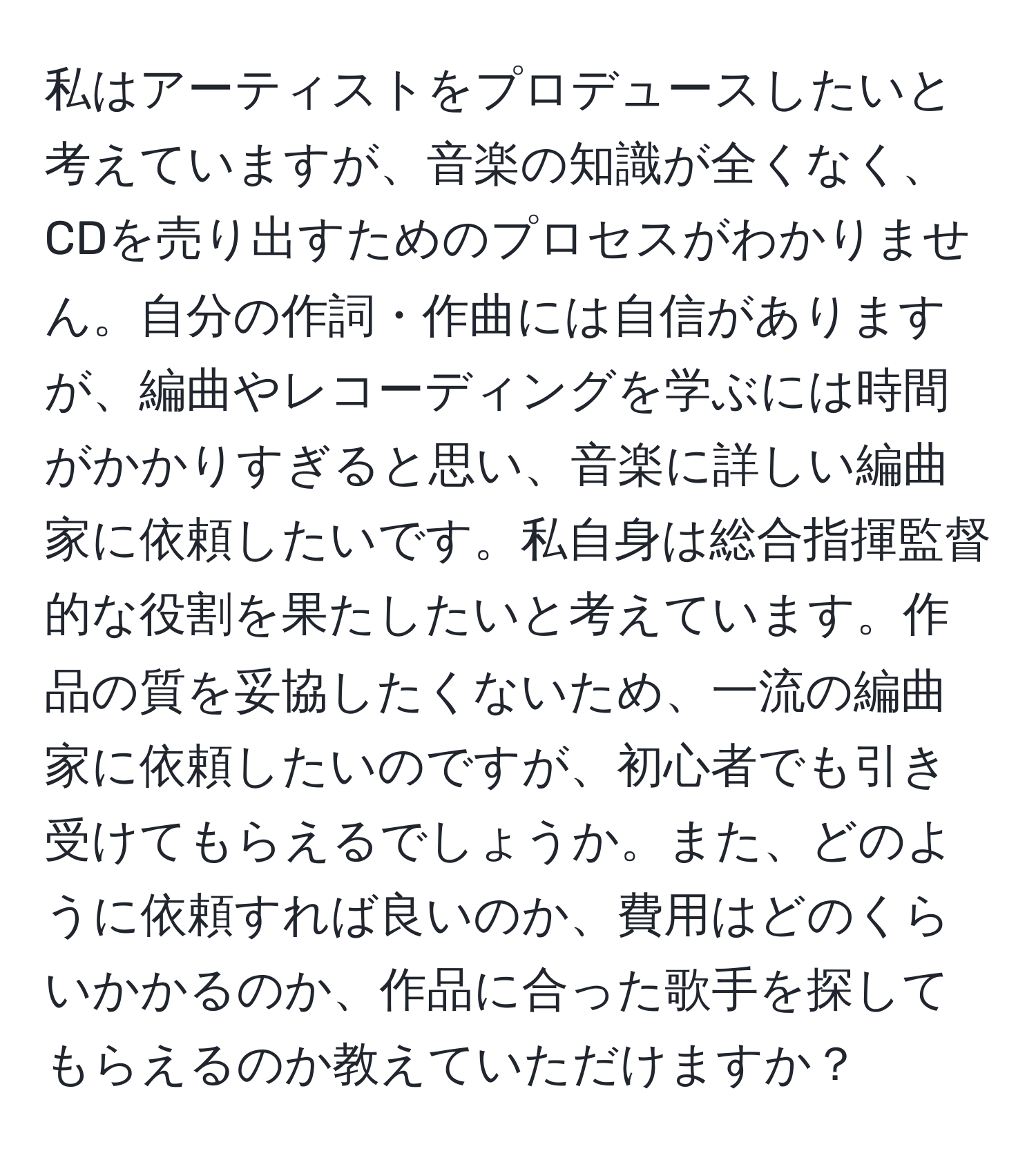 私はアーティストをプロデュースしたいと考えていますが、音楽の知識が全くなく、CDを売り出すためのプロセスがわかりません。自分の作詞・作曲には自信がありますが、編曲やレコーディングを学ぶには時間がかかりすぎると思い、音楽に詳しい編曲家に依頼したいです。私自身は総合指揮監督的な役割を果たしたいと考えています。作品の質を妥協したくないため、一流の編曲家に依頼したいのですが、初心者でも引き受けてもらえるでしょうか。また、どのように依頼すれば良いのか、費用はどのくらいかかるのか、作品に合った歌手を探してもらえるのか教えていただけますか？