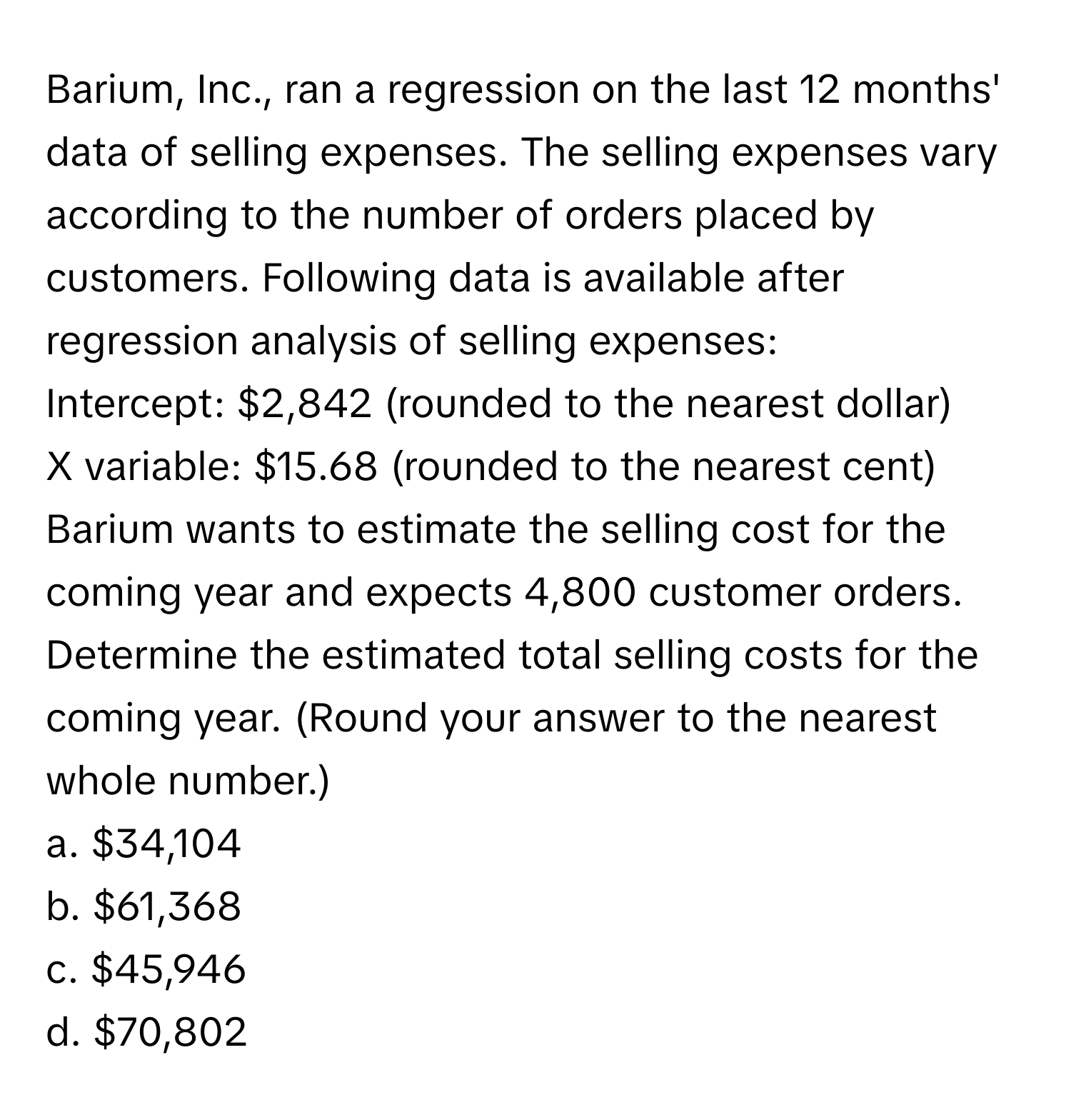 Barium, Inc., ran a regression on the last 12 months' data of selling expenses. The selling expenses vary according to the number of orders placed by customers. Following data is available after regression analysis of selling expenses:

Intercept: $2,842 (rounded to the nearest dollar)
X variable: $15.68 (rounded to the nearest cent)
Barium wants to estimate the selling cost for the coming year and expects 4,800 customer orders. Determine the estimated total selling costs for the coming year. (Round your answer to the nearest whole number.)
a. $34,104
b. $61,368
c. $45,946
d. $70,802