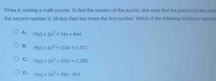 Rhea is solving a math puzzle. To find the solution of the puzzle, she must find the product of two num
the second number is 18 less than two times the first number. Which of the following functions represe
A. P(x)=2x^2+74x+644
B. P(x)=2x^2+110x+1,472
C. P(x)=2x^2+102x+1,288
D. P(x)=2x^2+28x-414