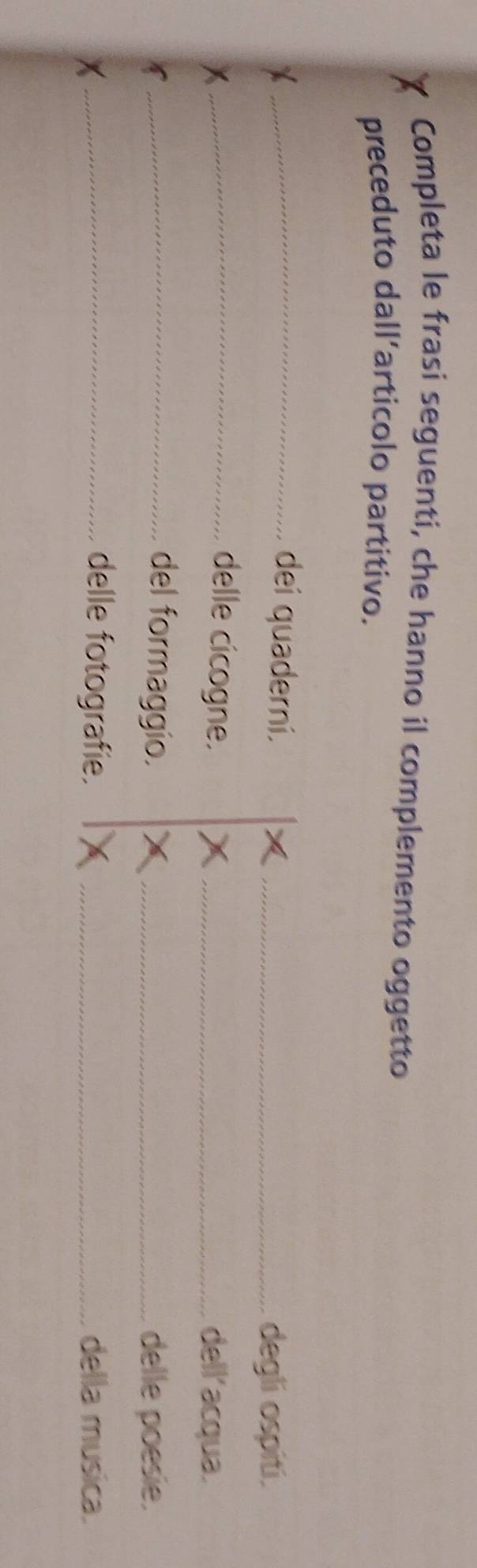 Completa le frasi seguenti, che hanno il complemento oggetto 
preceduto dall’articolo partitivo. 
_dei quaderní. _degli ospiti. 
_delle cicogne. _dell'acqua. 
_del formaggio. _delle poesie. 
_delle fotografie. _della musica.