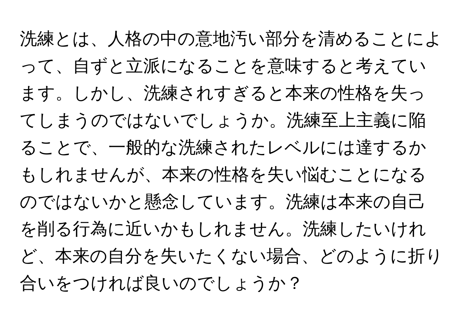 洗練とは、人格の中の意地汚い部分を清めることによって、自ずと立派になることを意味すると考えています。しかし、洗練されすぎると本来の性格を失ってしまうのではないでしょうか。洗練至上主義に陥ることで、一般的な洗練されたレベルには達するかもしれませんが、本来の性格を失い悩むことになるのではないかと懸念しています。洗練は本来の自己を削る行為に近いかもしれません。洗練したいけれど、本来の自分を失いたくない場合、どのように折り合いをつければ良いのでしょうか？