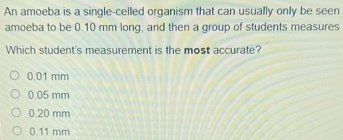 An amoeba is a single-celled organism that can usually only be seen
amoeba to be 0.10 mm long, and then a group of students measures
Which student's measurement is the most accurate?
0.01 mm
0.05 mm
0.20 mm
0.11 mm