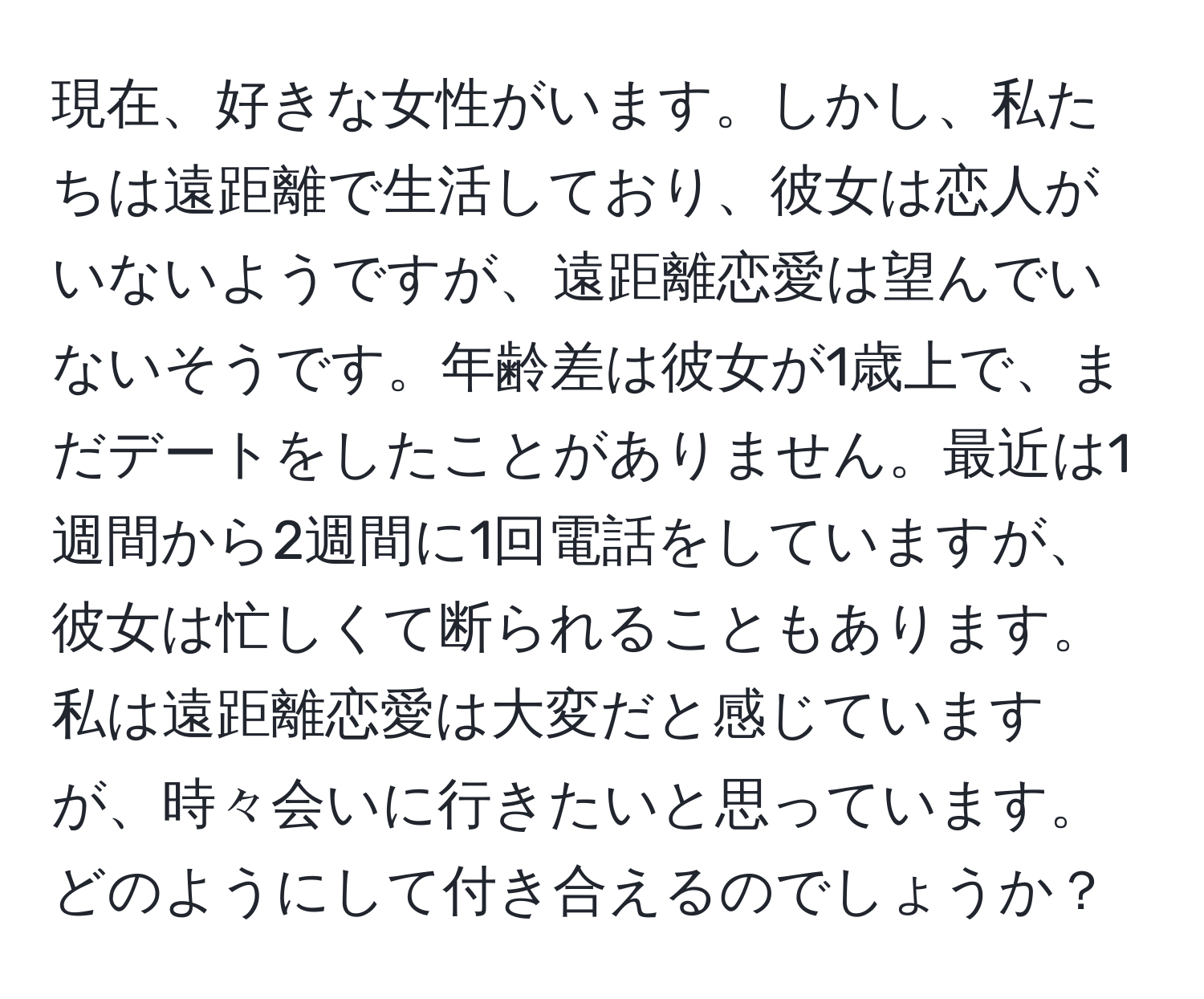 現在、好きな女性がいます。しかし、私たちは遠距離で生活しており、彼女は恋人がいないようですが、遠距離恋愛は望んでいないそうです。年齢差は彼女が1歳上で、まだデートをしたことがありません。最近は1週間から2週間に1回電話をしていますが、彼女は忙しくて断られることもあります。私は遠距離恋愛は大変だと感じていますが、時々会いに行きたいと思っています。どのようにして付き合えるのでしょうか？