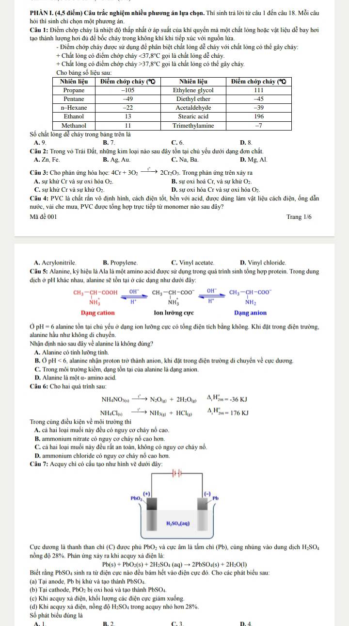 PHÀN I. (4,5 điểm) Câu trắc nghiệm nhiều phương án Iựa chọn. Thi sinh trả lời từ câu 1 đến câu 18. Mỗi câu
hỏi thí sinh chỉ chọn một phương án.
Câu 1: Điểm chớp cháy là nhiệt độ thấp nhất ở áp suất của khí quyền mà một chất lỏng hoặc vật liệu dễ bay hơi
tạo thành lượng hơi đủ để bốc cháy trong không khí khi tiếp xúc với nguồn lửa.
- Điểm chớp cháy được sử dụng để phân biệt chất lỏng dễ cháy với chất lỏng có thể gây cháy:
+ Chất lỏng có điểm chớp cháy <37.8°C gọi là chất lóng đễ cháy.
+ Chất lóng có điểm chớp cháy 37,8°C gọi là chất lóng có thể gây cháy.
S
A. 9. B. 7. C. 6. D. 8.
Câu 2: Trong vỏ Trái Đất, những kim loại nào sau đây tồn tại chủ yếu dưới dạng đơn chất.
A. Zn, Fe B. Ag, Au. C. Na, Ba. D. Mg, Al.
Câu 3: Cho phản ứng hóa học: 4Cr+3O_2 2Cr_2O_3 3. Trong phản ứng trên xảy ra
A. sự khử Cr và sự oxỉ hóa O₂. B. sự oxi hoá Cr, và sự khử O₂.
C. sự khử Cr và sự khử O₂. D. sự oxi hóa Cr và sự oxi hóa O₂.
Câu 4: PVC là chất rắn vô định hình, cách điện tốt, bền với acid, được dùng làm vật liệu cách điện, ống dẫn
nước, vải che mưa, PVC được tổng hợp trực tiếp từ monomer nảo sau đây?
Mã để 001 Trang 1/6
A. Acrylonitrile B. Propylene. C. Vinyl acetate. D. Vinyl chloride.
Câu 5: Alanine, ký hiệu là Ala là một amino acid được sử dụng trong quá trình sinh tổng hợp protein. Trong dung
dịch ở pH khác nhau, alanine sẽ tồn tại ở các dạng như dưới đây:
beginarrayr CH_3-CH-COOH N-COOHendarray beginarrayr CH^-_  H^+endarray beginarrayr CH_3-CH-COO^- NH_3endarray xrightarrow beginarrayr OH^- H_3endarray xrightarrow OH^-beginarrayr CH_3-CH-COO^- NH_3endarray
Dạng cation Ion lưỡng cực Dạng anion
Ở pH=6 alanine tồn tại chủ yếu ở dạng ion lưỡng cực có tổng điện tích bằng không. Khi đặt trong điện trường,
alanine hầu như không di chuyền.
Nhận định nào sau đây về alanine là không đúng?
A. Alanine có tinh lưỡng tinh
B. Ö pF |<6</tex> , alanine nhận proton trở thành anion, khi đặt trong điện trường di chuyển về cực dương
C. Trong môi trường kiểm, dạng tồn tại của alanine là dạng anion.
D. Alanine là một α- amino acid.
Câu 6: Cho hai quá trình sau:
NH_4NO_3(s)to N_2O_(g)+2H_2O_(g) △ _rH_(200)^r=-36KJ
NH_4Cl_(s)to NH_3(g)+HCl_((g))^(H_201)^circ =176KJ
Trong cùng điều kiện về môi trường thì
A. cá hai loại muối này đều có nguy cơ cháy nổ cao.
B. ammonium nitrate có nguy cơ cháy nổ cao hơn.
C. cả hai loại muồi này đều rất an toàn, không có nguy cơ cháy nổ.
D. ammonium chloride có nguy cơ chảy nổ cao hơn
Câu 7: Acquy chỉ có cầu tạo như hình vẽ dưới đây:
Cực dương là thanh than chi (C) được phủ PbO₂ và cực âm là tấm chi (Pb), cùng nhúng vào dung dịch H; SO_4
nồng độ 28%. Phản ứng xảy ra khi acquy xả điện là:
Pb(s)+PbO_2(s)+2H_2SO_4(aq)to 2PbSO_4(s)+2H_2O(l)
Biết rằng PbSO4 sinh ra từ điện cực nào đều bám hết vào điện cực đó. Cho các phát biểu sau:
(a) Tại anode, Pb bị khứ và tạo thành PbSO₄.
(b) Tại cathode, PbO₂ bị oxi hoá và tạo thành PbSO₄.
(c) Khi acquy xả điện, khối lượng các điện cực giảm xuống.
(d) Khi acquy xả điện, nồng độ H₂SO₄ trong acquy nhỏ hơn 28%.
Số phát biểu đúng là
B. 2 D. 4
C. 3