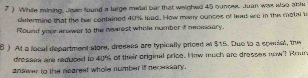 7 ) While mining, Joan found a large metal bar that weighed 45 ounces. Joan was also able 
determine that the bar contained 40% lead. How many ounces of lead are in the metal b 
Round your answer to the nearest whole number if necessary. 
8 ) At a local department store, dresses are typically priced at $15. Due to a special, the 
dresses are reduced to 40% of their original price. How much are dresses now? Roun 
answer to the nearest whole number if necessary.