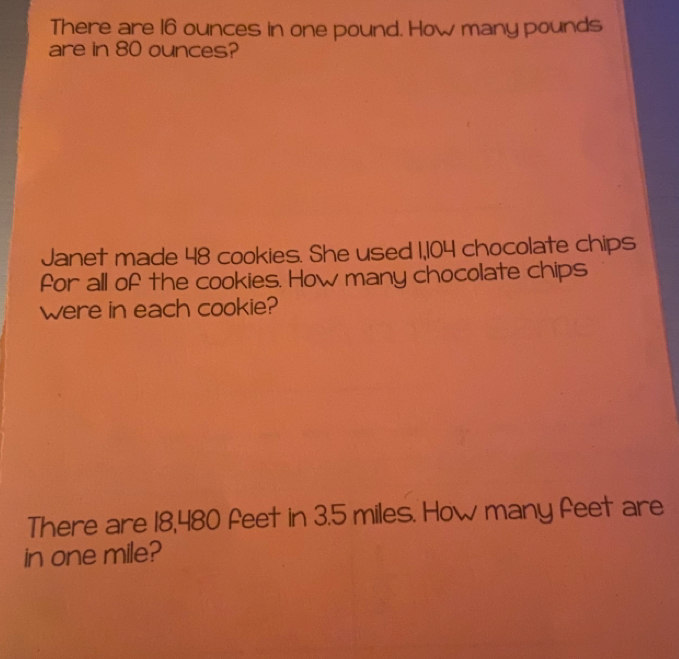 There are 16 ounces in one pound. How many pounds
are in 80 ounces? 
Janet made 48 cookies. She used 1,104 chocolate chips 
for all of the cookies. How many chocolate chips 
were in each cookie? 
There are 18,480 feet in 3.5 miles. How many feet are 
in one mile?