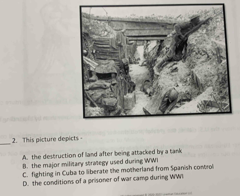 This picture depicts -
A. the destruction of land after being attacked by a tank
B. the major military strategy used during WWI
C. fighting in Cuba to liberate the motherland from Spanish control
D. the conditions of a prisoner of war camp during WWI
2020-2022 Lowman Education LLC